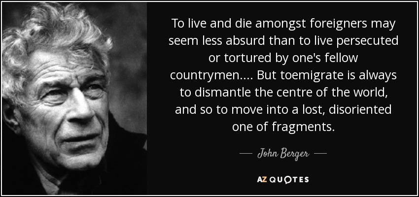 To live and die amongst foreigners may seem less absurd than to live persecuted or tortured by one's fellow countrymen.... But toemigrate is always to dismantle the centre of the world, and so to move into a lost, disoriented one of fragments. - John Berger