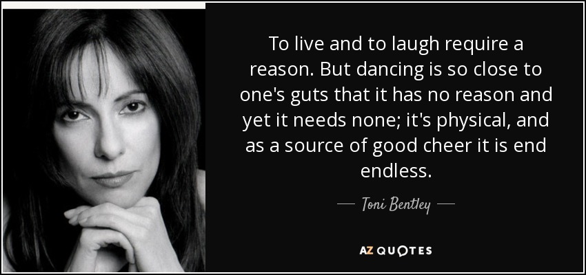 To live and to laugh require a reason. But dancing is so close to one's guts that it has no reason and yet it needs none; it's physical, and as a source of good cheer it is end endless. - Toni Bentley