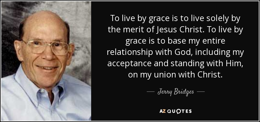 To live by grace is to live solely by the merit of Jesus Christ. To live by grace is to base my entire relationship with God, including my acceptance and standing with Him, on my union with Christ. - Jerry Bridges