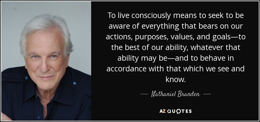 To live consciously means to seek to be aware of everything that bears on our actions, purposes, values, and goals—to the best of our ability, whatever that ability may be—and to behave in accordance with that which we see and know. - Nathaniel Branden