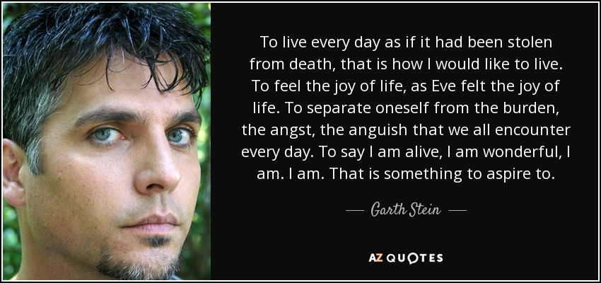 To live every day as if it had been stolen from death, that is how I would like to live. To feel the joy of life, as Eve felt the joy of life. To separate oneself from the burden, the angst, the anguish that we all encounter every day. To say I am alive, I am wonderful, I am. I am. That is something to aspire to. - Garth Stein