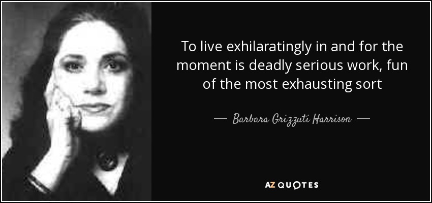 To live exhilaratingly in and for the moment is deadly serious work, fun of the most exhausting sort - Barbara Grizzuti Harrison