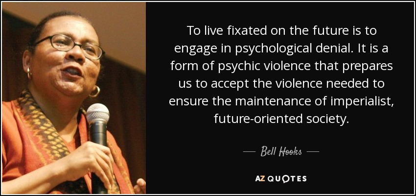 To live fixated on the future is to engage in psychological denial. It is a form of psychic violence that prepares us to accept the violence needed to ensure the maintenance of imperialist, future-oriented society. - Bell Hooks