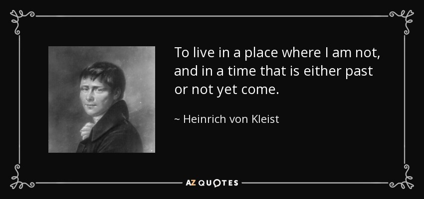 To live in a place where I am not, and in a time that is either past or not yet come. - Heinrich von Kleist