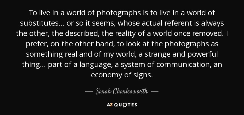 To live in a world of photographs is to live in a world of substitutes... or so it seems, whose actual referent is always the other, the described, the reality of a world once removed. I prefer, on the other hand, to look at the photographs as something real and of my world, a strange and powerful thing... part of a language, a system of communication, an economy of signs. - Sarah Charlesworth