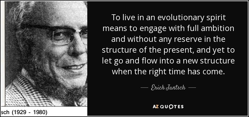To live in an evolutionary spirit means to engage with full ambition and without any reserve in the structure of the present, and yet to let go and flow into a new structure when the right time has come. - Erich Jantsch