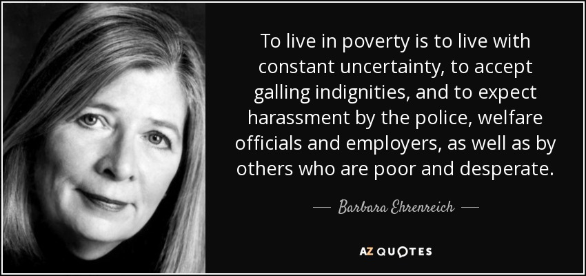 To live in poverty is to live with constant uncertainty, to accept galling indignities, and to expect harassment by the police, welfare officials and employers, as well as by others who are poor and desperate. - Barbara Ehrenreich