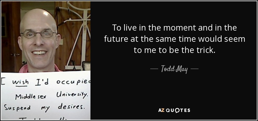 To live in the moment and in the future at the same time would seem to me to be the trick. - Todd May