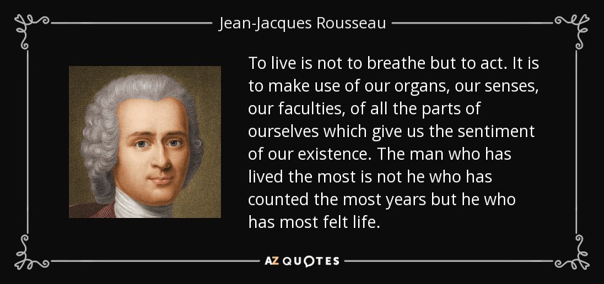 To live is not to breathe but to act. It is to make use of our organs, our senses, our faculties, of all the parts of ourselves which give us the sentiment of our existence. The man who has lived the most is not he who has counted the most years but he who has most felt life. - Jean-Jacques Rousseau