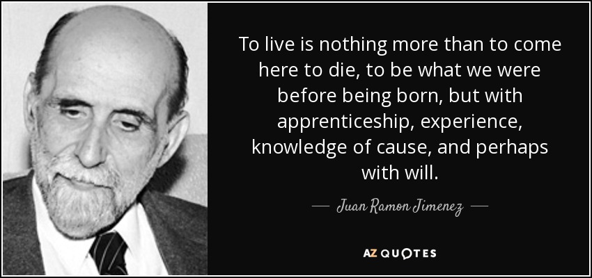 To live is nothing more than to come here to die, to be what we were before being born, but with apprenticeship, experience, knowledge of cause, and perhaps with will. - Juan Ramon Jimenez