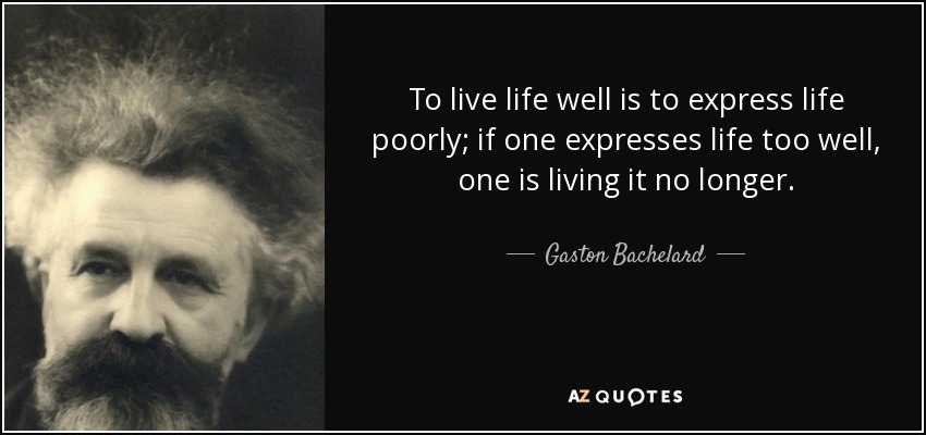 To live life well is to express life poorly; if one expresses life too well, one is living it no longer. - Gaston Bachelard