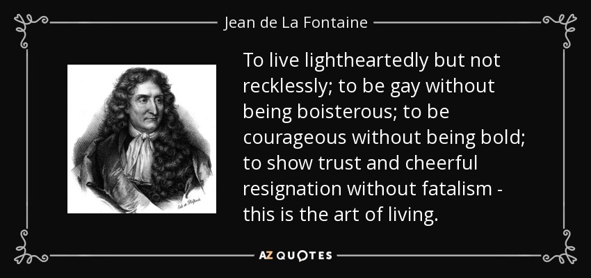 To live lightheartedly but not recklessly; to be gay without being boisterous; to be courageous without being bold; to show trust and cheerful resignation without fatalism - this is the art of living. - Jean de La Fontaine
