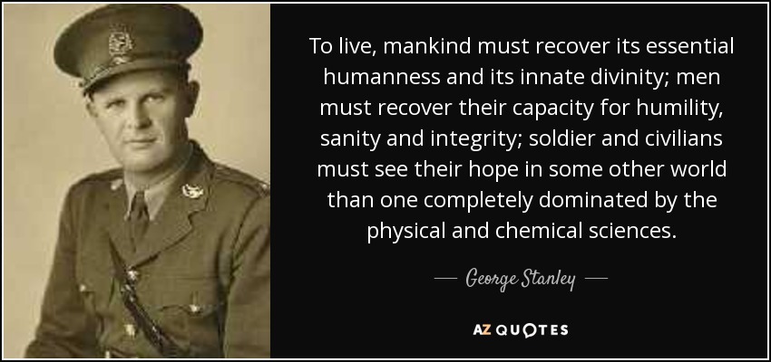 To live, mankind must recover its essential humanness and its innate divinity; men must recover their capacity for humility, sanity and integrity; soldier and civilians must see their hope in some other world than one completely dominated by the physical and chemical sciences. - George Stanley
