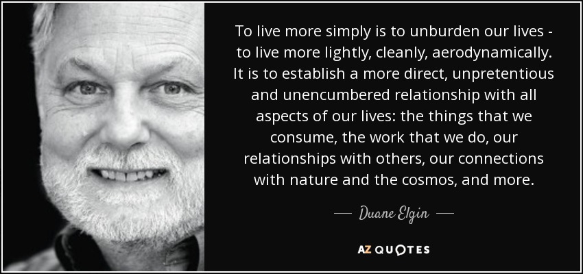 To live more simply is to unburden our lives - to live more lightly, cleanly, aerodynamically. It is to establish a more direct, unpretentious and unencumbered relationship with all aspects of our lives: the things that we consume, the work that we do, our relationships with others, our connections with nature and the cosmos, and more. - Duane Elgin