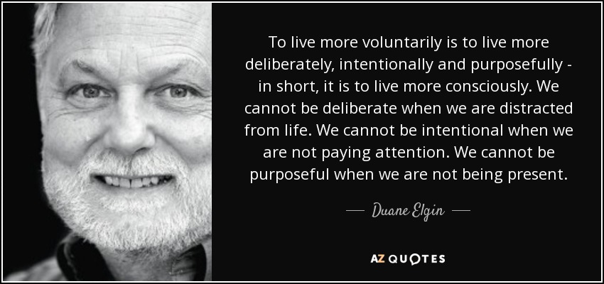 To live more voluntarily is to live more deliberately, intentionally and purposefully - in short, it is to live more consciously. We cannot be deliberate when we are distracted from life. We cannot be intentional when we are not paying attention. We cannot be purposeful when we are not being present. - Duane Elgin