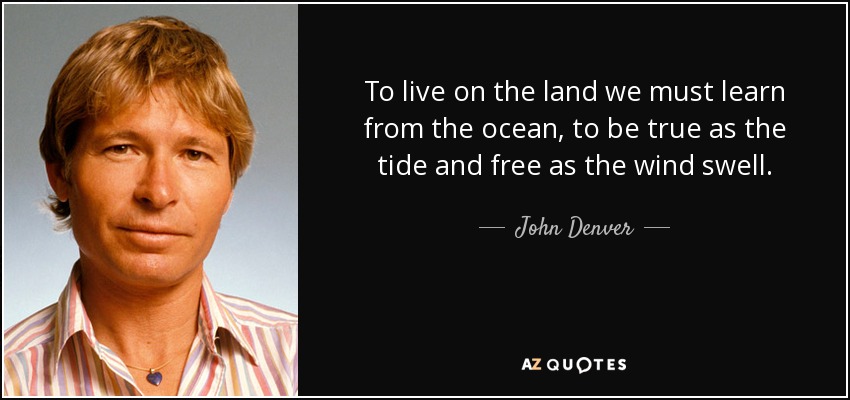 To live on the land we must learn from the ocean, to be true as the tide and free as the wind swell. - John Denver