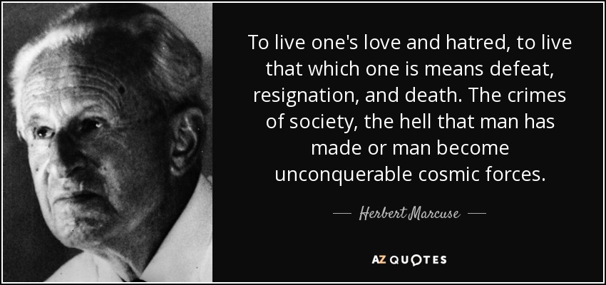 To live one's love and hatred, to live that which one is means defeat, resignation, and death. The crimes of society, the hell that man has made or man become unconquerable cosmic forces. - Herbert Marcuse