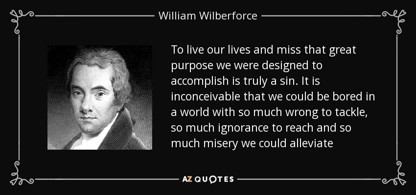 To live our lives and miss that great purpose we were designed to accomplish is truly a sin. It is inconceivable that we could be bored in a world with so much wrong to tackle, so much ignorance to reach and so much misery we could alleviate - William Wilberforce