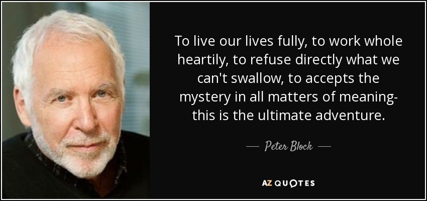 To live our lives fully, to work whole heartily, to refuse directly what we can't swallow, to accepts the mystery in all matters of meaning- this is the ultimate adventure. - Peter Block