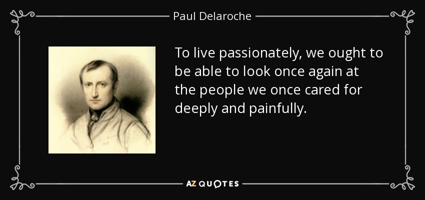 To live passionately, we ought to be able to look once again at the people we once cared for deeply and painfully. - Paul Delaroche