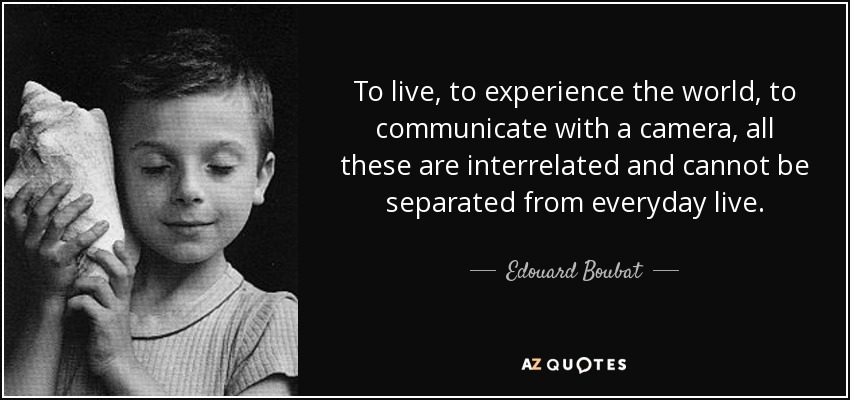 To live, to experience the world, to communicate with a camera, all these are interrelated and cannot be separated from everyday live. - Edouard Boubat