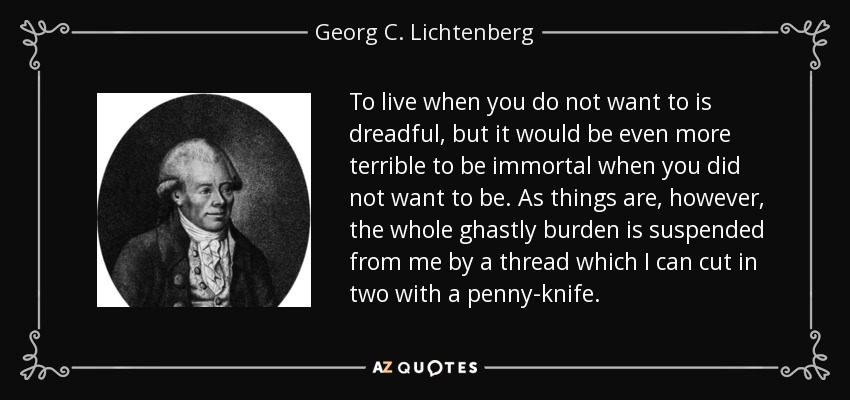 To live when you do not want to is dreadful, but it would be even more terrible to be immortal when you did not want to be. As things are, however, the whole ghastly burden is suspended from me by a thread which I can cut in two with a penny-knife. - Georg C. Lichtenberg