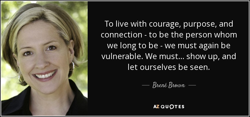 To live with courage, purpose, and connection - to be the person whom we long to be - we must again be vulnerable. We must ... show up, and let ourselves be seen. - Brené Brown