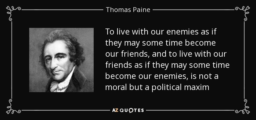 To live with our enemies as if they may some time become our friends, and to live with our friends as if they may some time become our enemies, is not a moral but a political maxim - Thomas Paine