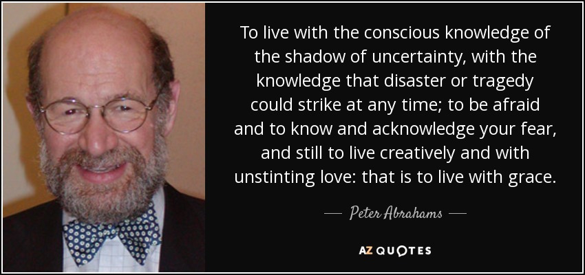 To live with the conscious knowledge of the shadow of uncertainty, with the knowledge that disaster or tragedy could strike at any time; to be afraid and to know and acknowledge your fear, and still to live creatively and with unstinting love: that is to live with grace. - Peter Abrahams