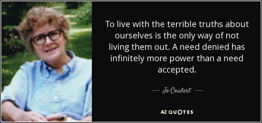 To live with the terrible truths about ourselves is the only way of not living them out. A need denied has infinitely more power than a need accepted. - Jo Coudert