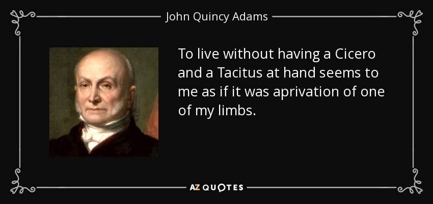 To live without having a Cicero and a Tacitus at hand seems to me as if it was aprivation of one of my limbs. - John Quincy Adams