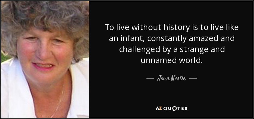 To live without history is to live like an infant, constantly amazed and challenged by a strange and unnamed world. - Joan Nestle