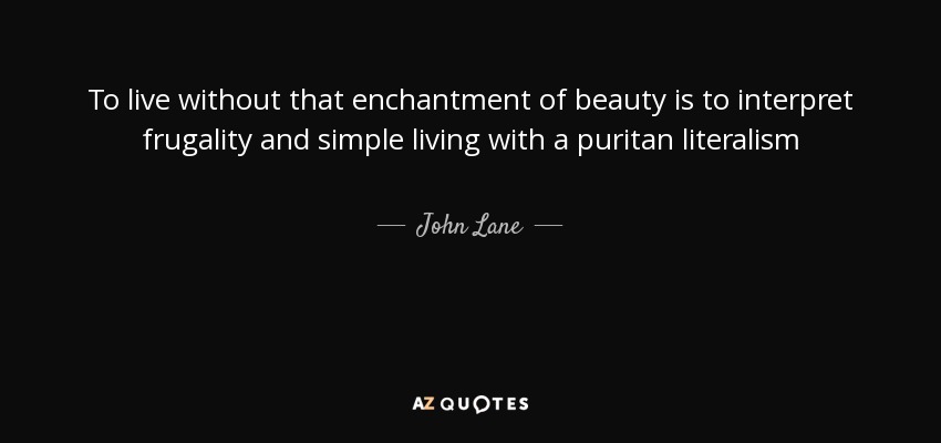To live without that enchantment of beauty is to interpret frugality and simple living with a puritan literalism - John Lane