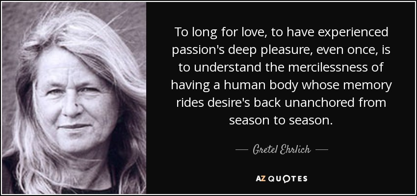 To long for love, to have experienced passion's deep pleasure, even once, is to understand the mercilessness of having a human body whose memory rides desire's back unanchored from season to season. - Gretel Ehrlich
