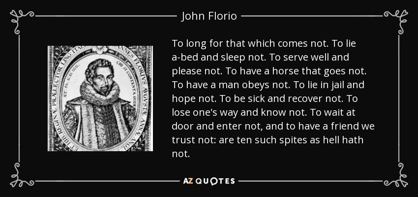 To long for that which comes not. To lie a-bed and sleep not. To serve well and please not. To have a horse that goes not. To have a man obeys not. To lie in jail and hope not. To be sick and recover not. To lose one's way and know not. To wait at door and enter not, and to have a friend we trust not: are ten such spites as hell hath not. - John Florio