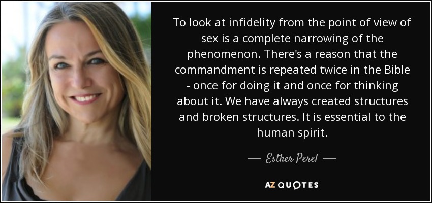 To look at infidelity from the point of view of sex is a complete narrowing of the phenomenon. There's a reason that the commandment is repeated twice in the Bible - once for doing it and once for thinking about it. We have always created structures and broken structures. It is essential to the human spirit. - Esther Perel