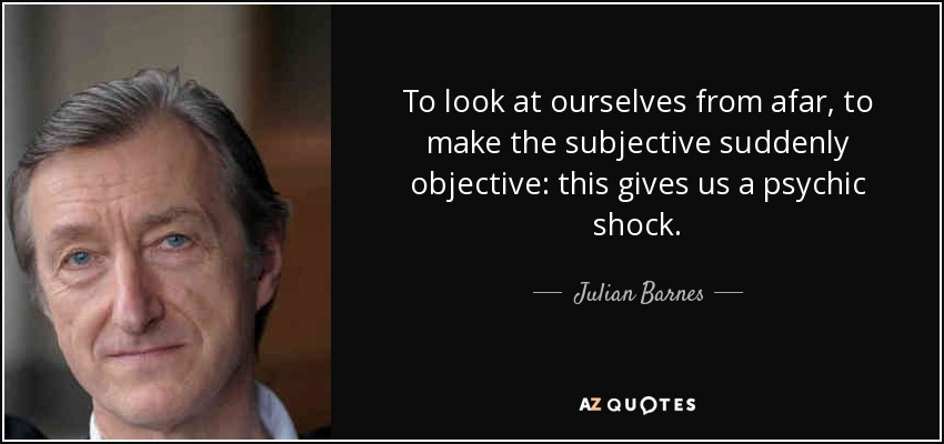 To look at ourselves from afar, to make the subjective suddenly objective: this gives us a psychic shock. - Julian Barnes