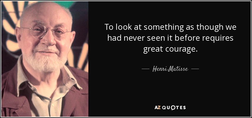 To look at something as though we had never seen it before requires great courage. - Henri Matisse