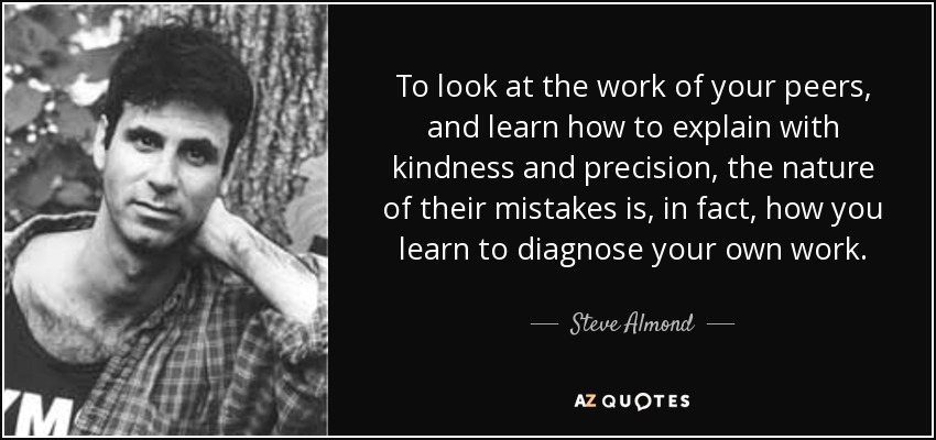 To look at the work of your peers, and learn how to explain with kindness and precision, the nature of their mistakes is, in fact, how you learn to diagnose your own work. - Steve Almond