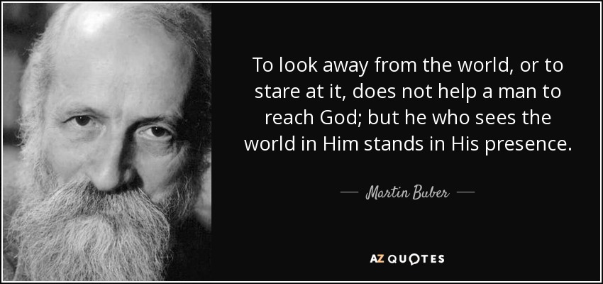To look away from the world, or to stare at it, does not help a man to reach God; but he who sees the world in Him stands in His presence. - Martin Buber