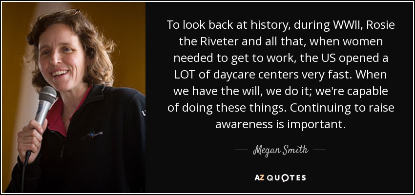 To look back at history, during WWII, Rosie the Riveter and all that, when women needed to get to work, the US opened a LOT of daycare centers very fast. When we have the will, we do it; we're capable of doing these things. Continuing to raise awareness is important. - Megan Smith