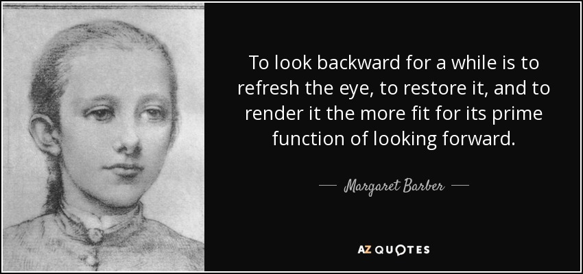 To look backward for a while is to refresh the eye, to restore it, and to render it the more fit for its prime function of looking forward. - Margaret Barber