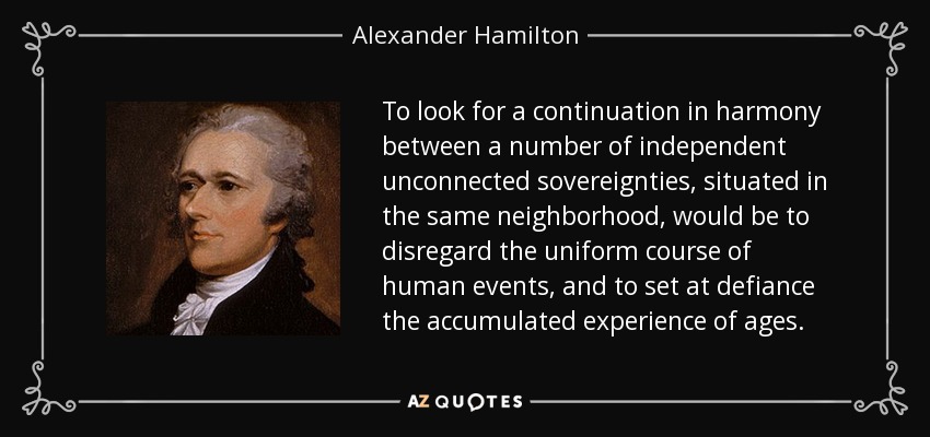 To look for a continuation in harmony between a number of independent unconnected sovereignties, situated in the same neighborhood, would be to disregard the uniform course of human events, and to set at defiance the accumulated experience of ages. - Alexander Hamilton