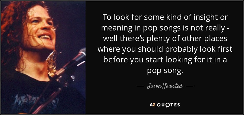 To look for some kind of insight or meaning in pop songs is not really - well there's plenty of other places where you should probably look first before you start looking for it in a pop song. - Jason Newsted