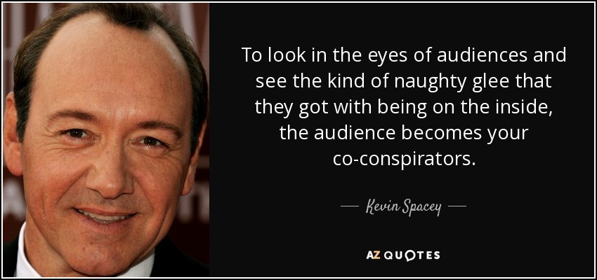 To look in the eyes of audiences and see the kind of naughty glee that they got with being on the inside, the audience becomes your co-conspirators. - Kevin Spacey