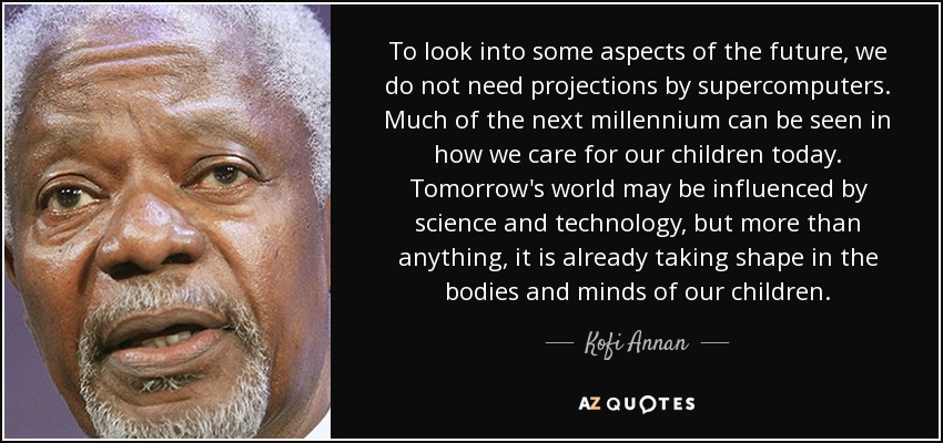 To look into some aspects of the future, we do not need projections by supercomputers. Much of the next millennium can be seen in how we care for our children today. Tomorrow's world may be influenced by science and technology, but more than anything, it is already taking shape in the bodies and minds of our children. - Kofi Annan