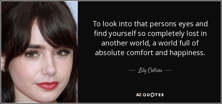 To look into that persons eyes and find yourself so completely lost in another world, a world full of absolute comfort and happiness. - Lily Collins
