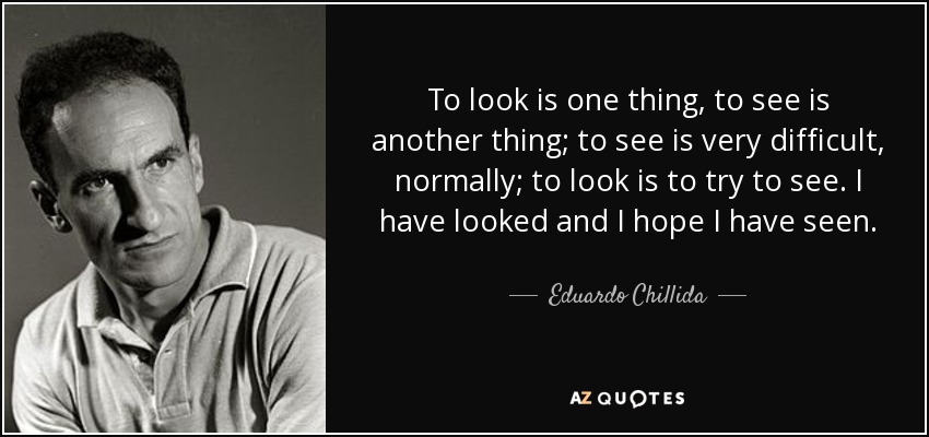 To look is one thing, to see is another thing; to see is very difficult, normally; to look is to try to see. I have looked and I hope I have seen. - Eduardo Chillida