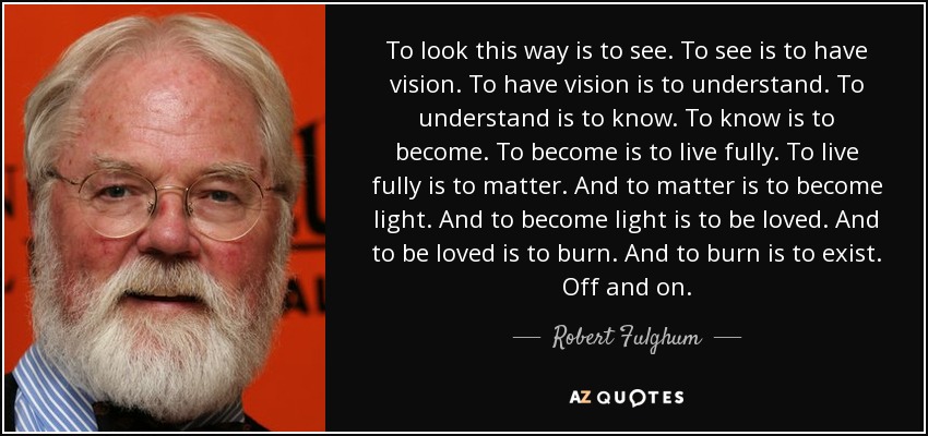 To look this way is to see. To see is to have vision. To have vision is to understand. To understand is to know. To know is to become. To become is to live fully. To live fully is to matter. And to matter is to become light. And to become light is to be loved. And to be loved is to burn. And to burn is to exist. Off and on. - Robert Fulghum