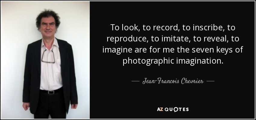 To look, to record, to inscribe, to reproduce, to imitate, to reveal, to imagine are for me the seven keys of photographic imagination. - Jean-Francois Chevrier